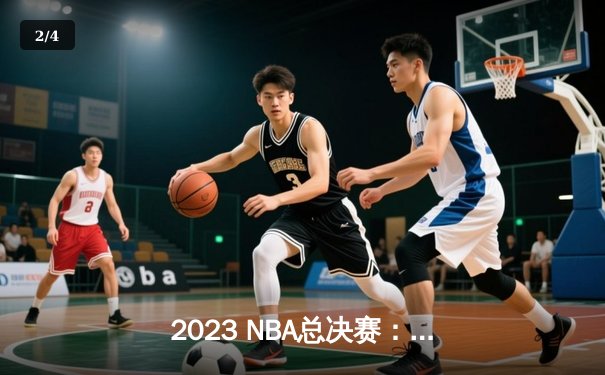 2023 NBA总决赛：詹姆斯三双助湖人队惊险夺冠，热火队遗憾落败 - 2