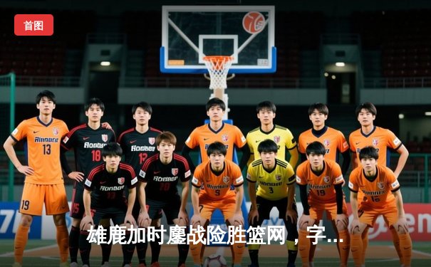 雄鹿加时鏖战险胜篮网，字母哥36+12+5主宰关键回合