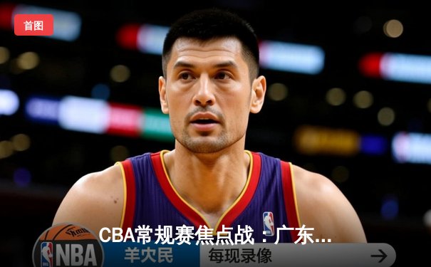 CBA常规赛焦点战：广东宏远加时险胜辽宁本钢 胡明轩33分献关键三分